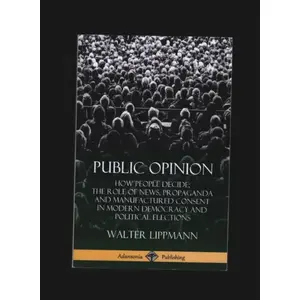 Public Opinion How People Decide The Role of News Propaganda and Manufactured Consent in Modern Democracy and Political Elections - Walter Lippmann - Lulu pas cher